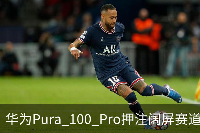 华为Pura 100 Pro押注阔屏赛道：首款全能阔屏影像旗舰已在路上